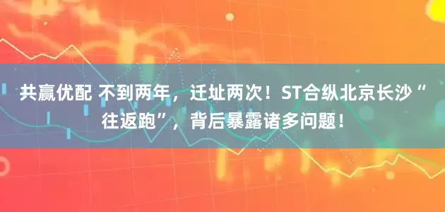共赢优配 不到两年，迁址两次！ST合纵北京长沙“往返跑”，背后暴露诸多问题！