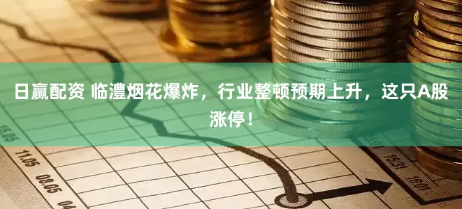 日赢配资 临澧烟花爆炸，行业整顿预期上升，这只A股涨停！