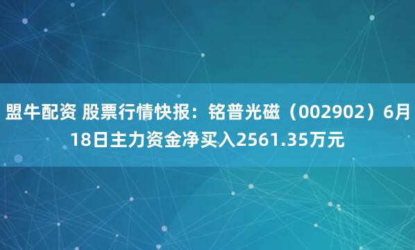 盟牛配资 股票行情快报：铭普光磁（002902）6月18日主力资金净买入2561.35万元