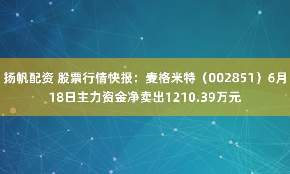 扬帆配资 股票行情快报：麦格米特（002851）6月18日主力资金净卖出1210.39万元