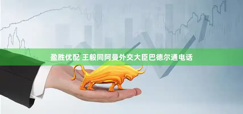 盈胜优配 王毅同阿曼外交大臣巴德尔通电话