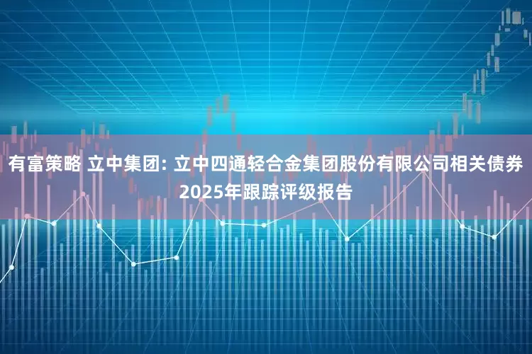 有富策略 立中集团: 立中四通轻合金集团股份有限公司相关债券2025年跟踪评级报告