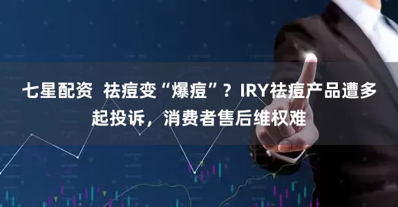 七星配资  祛痘变“爆痘”？IRY祛痘产品遭多起投诉，消费者售后维权难