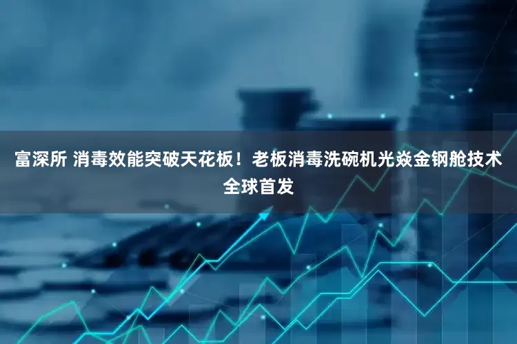富深所 消毒效能突破天花板！老板消毒洗碗机光焱金钢舱技术全球首发