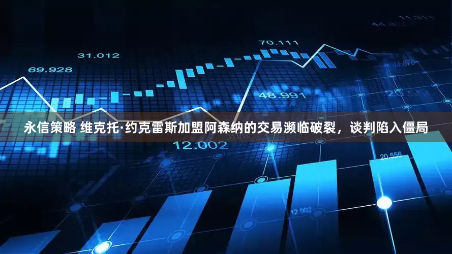 永信策略 维克托·约克雷斯加盟阿森纳的交易濒临破裂,谈判陷入僵局