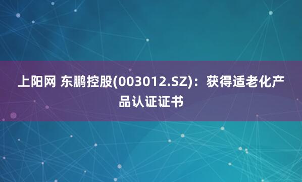 上阳网 东鹏控股(003012.SZ)：获得适老化产品认证证书