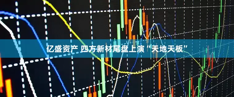亿盛资产 四方新材尾盘上演“天地天板”
