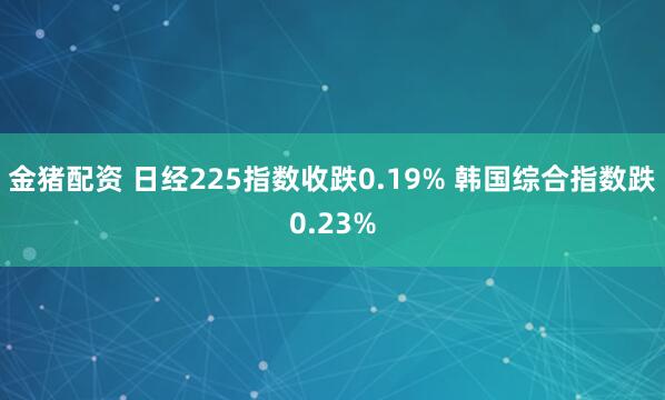 金猪配资 日经225指数收跌0.19% 韩国综合指数跌0.23%