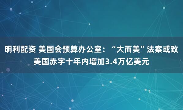 明利配资 美国会预算办公室：“大而美”法案或致美国赤字十年内增加3.4万亿美元