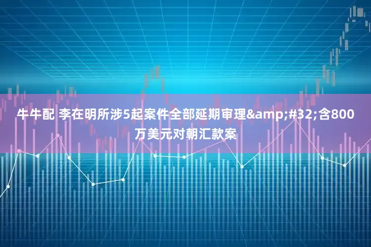 牛牛配 李在明所涉5起案件全部延期审理 含800万美元对朝汇款案