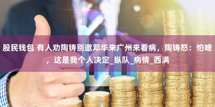 股民钱包 有人劝陶铸别邀邓华来广州来看病，陶铸怒：怕啥，这是我个人决定_纵队_病情_西满