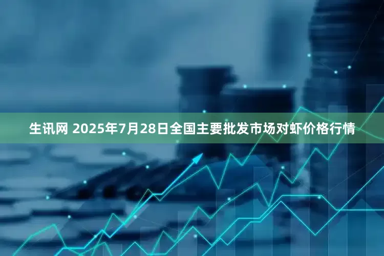 生讯网 2025年7月28日全国主要批发市场对虾价格行情