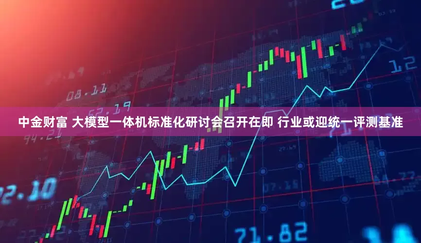 中金财富 大模型一体机标准化研讨会召开在即 行业或迎统一评测基准