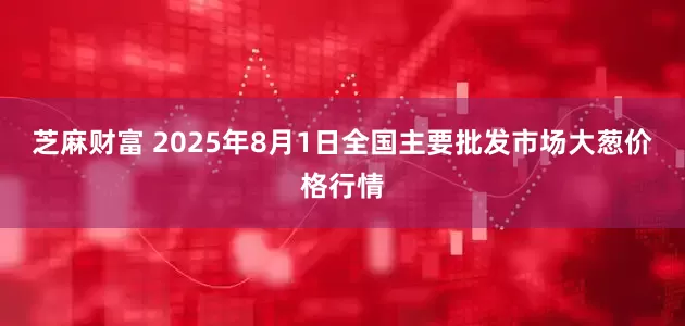 芝麻财富 2025年8月1日全国主要批发市场大葱价格行情