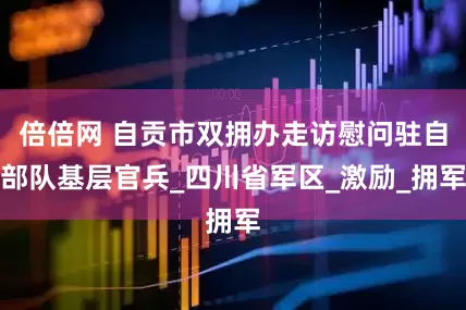倍倍网 自贡市双拥办走访慰问驻自部队基层官兵_四川省军区_激励_拥军