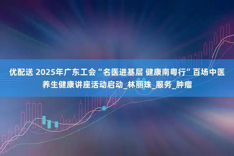 优配送 2025年广东工会“名医进基层 健康南粤行”百场中医养生健康讲座活动启动_林丽珠_服务_肿瘤