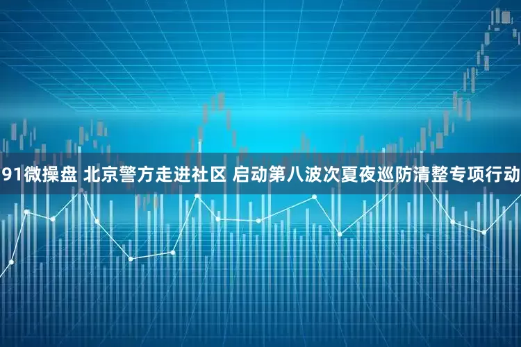 91微操盘 北京警方走进社区 启动第八波次夏夜巡防清整专项行动
