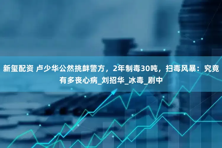 新玺配资 卢少华公然挑衅警方，2年制毒30吨，扫毒风暴：究竟有多丧心病_刘招华_冰毒_剧中