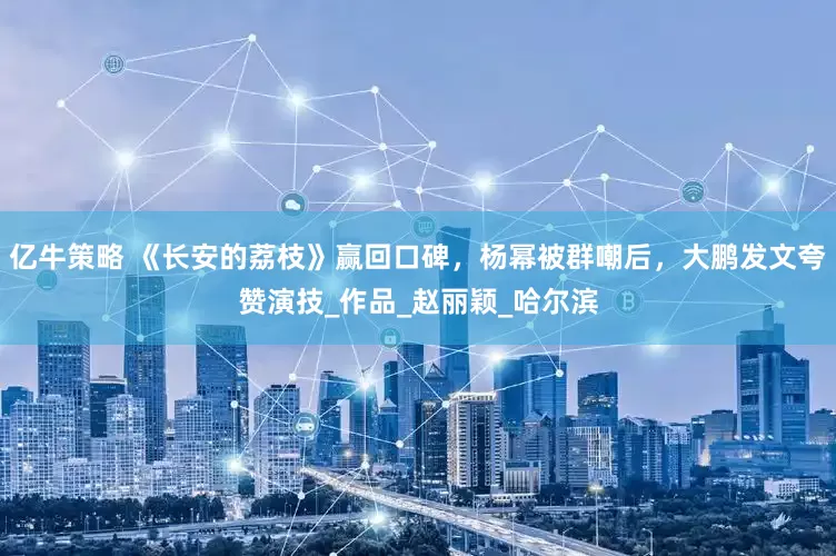 亿牛策略 《长安的荔枝》赢回口碑，杨幂被群嘲后，大鹏发文夸赞演技_作品_赵丽颖_哈尔滨