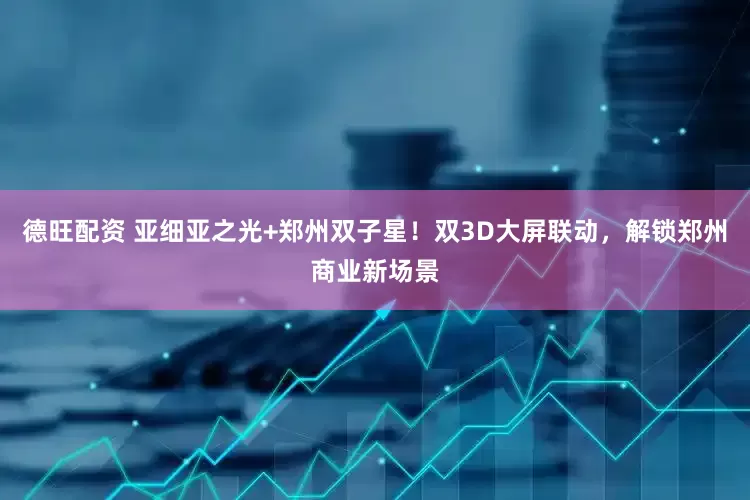 德旺配资 亚细亚之光+郑州双子星！双3D大屏联动，解锁郑州商业新场景