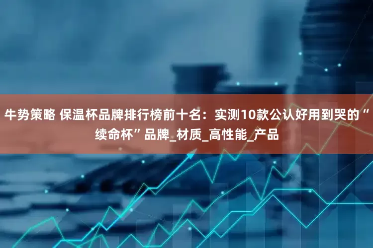 牛势策略 保温杯品牌排行榜前十名：实测10款公认好用到哭的“续命杯”品牌_材质_高性能_产品