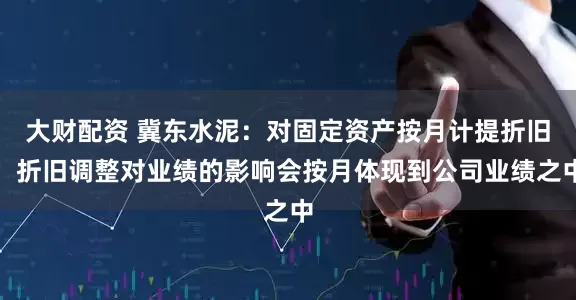 大财配资 冀东水泥：对固定资产按月计提折旧，折旧调整对业绩的影响会按月体现到公司业绩之中