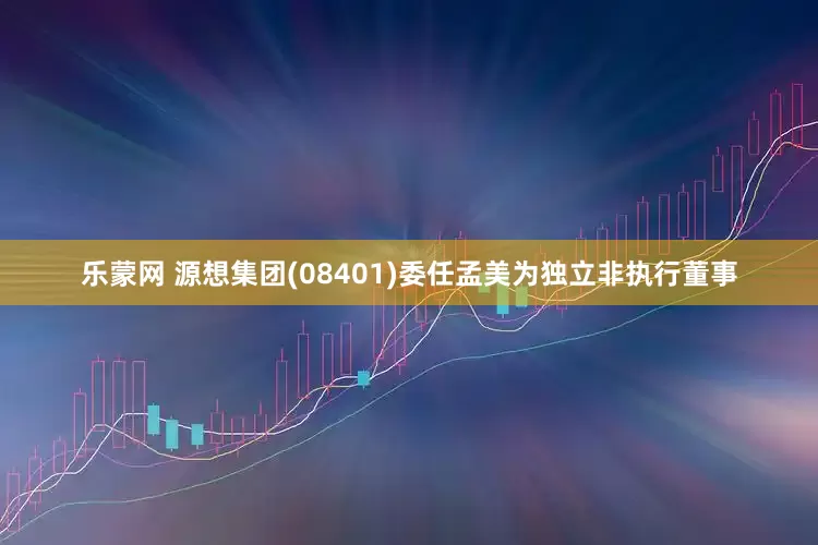 乐蒙网 源想集团(08401)委任孟美为独立非执行董事