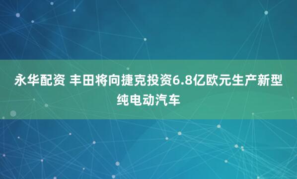 永华配资 丰田将向捷克投资6.8亿欧元生产新型纯电动汽车