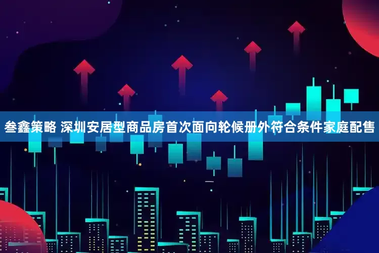 叁鑫策略 深圳安居型商品房首次面向轮候册外符合条件家庭配售