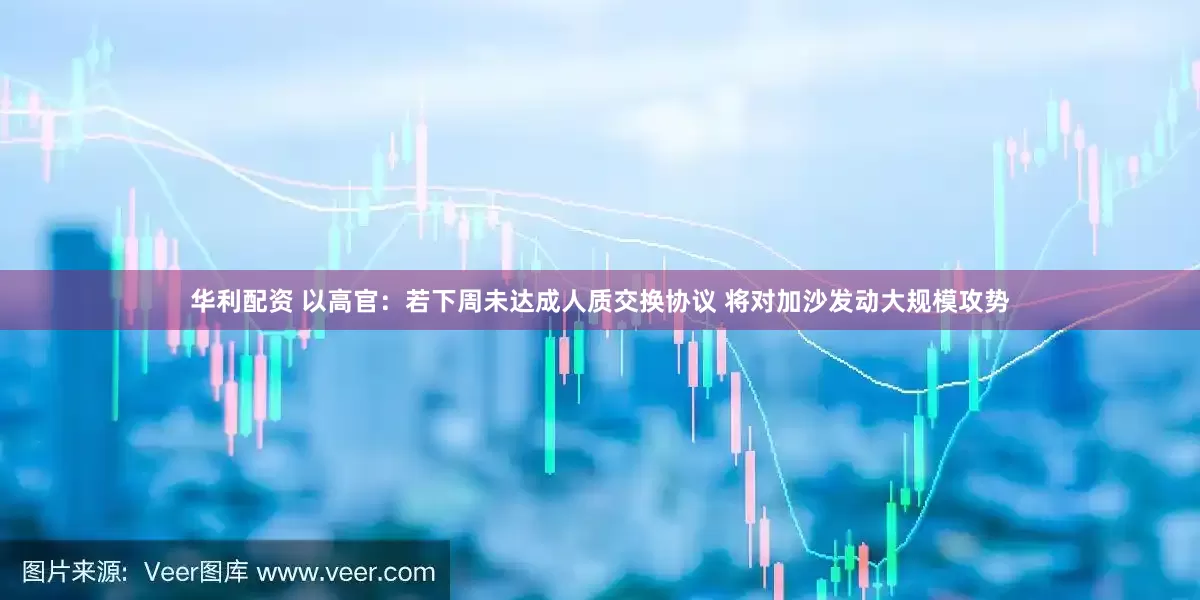 华利配资 以高官：若下周未达成人质交换协议 将对加沙发动大规模攻势