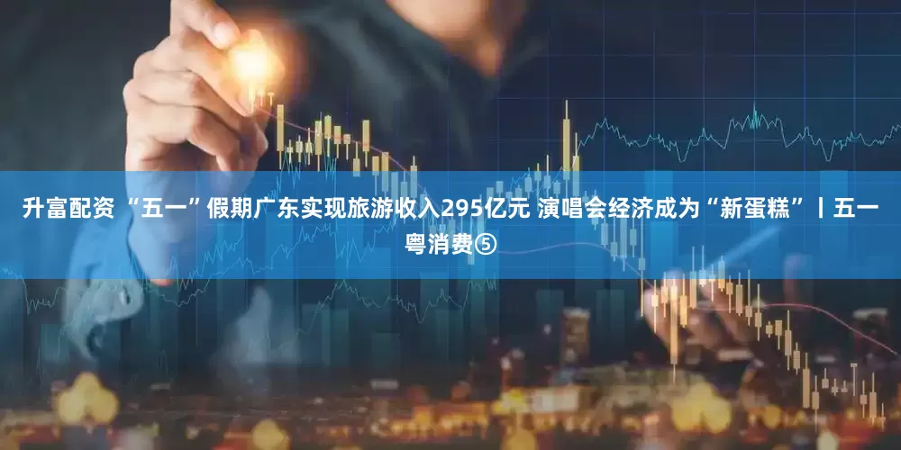 升富配资 “五一”假期广东实现旅游收入295亿元 演唱会经济成为“新蛋糕”丨五一粤消费⑤