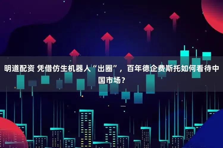 明道配资 凭借仿生机器人“出圈”,百年德企费斯托如何看待中国市场?