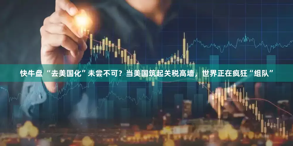 快牛盘 “去美国化”未尝不可？当美国筑起关税高墙，世界正在疯狂“组队”