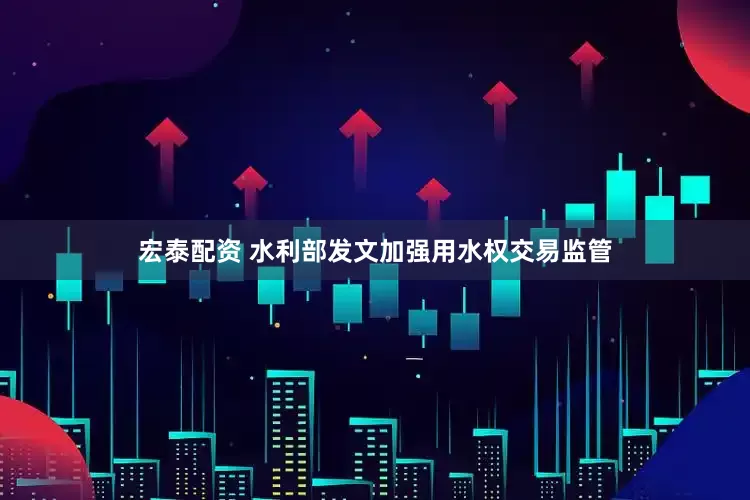 宏泰配资 水利部发文加强用水权交易监管