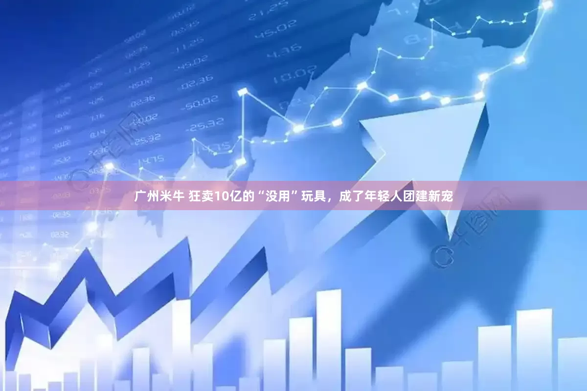广州米牛 狂卖10亿的“没用”玩具，成了年轻人团建新宠