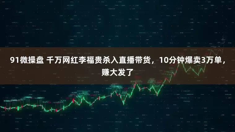 91微操盘 千万网红李福贵杀入直播带货，10分钟爆卖3万单，赚大发了