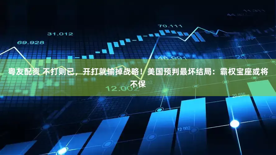 粤友配资 不打则已，开打就输掉战略！美国预判最坏结局：霸权宝座或将不保