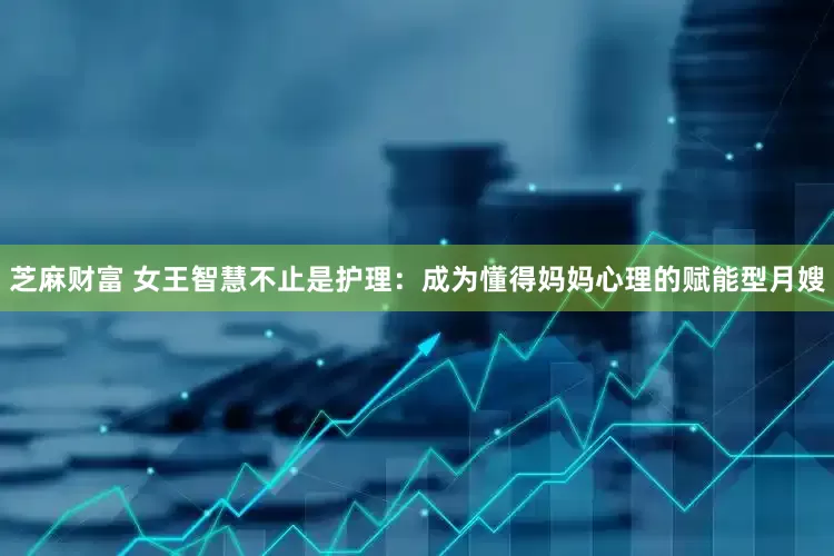 芝麻财富 女王智慧不止是护理：成为懂得妈妈心理的赋能型月嫂