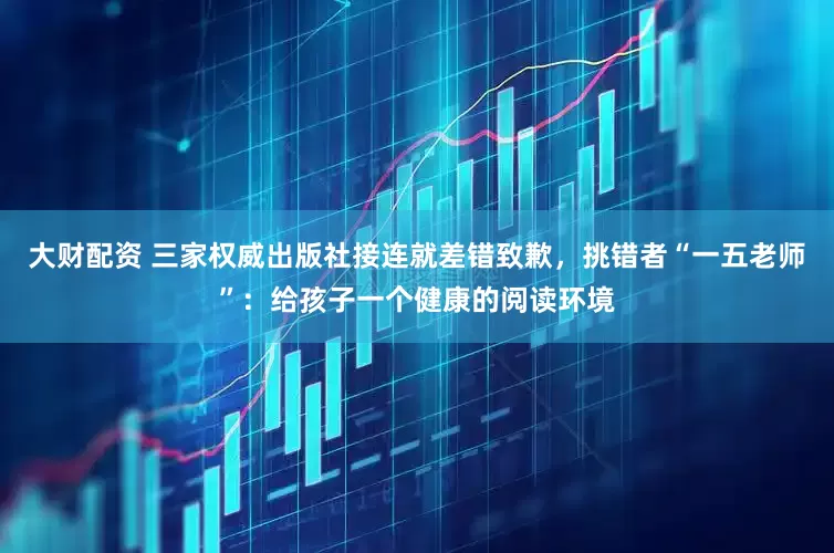 大财配资 三家权威出版社接连就差错致歉，挑错者“一五老师”：给孩子一个健康的阅读环境
