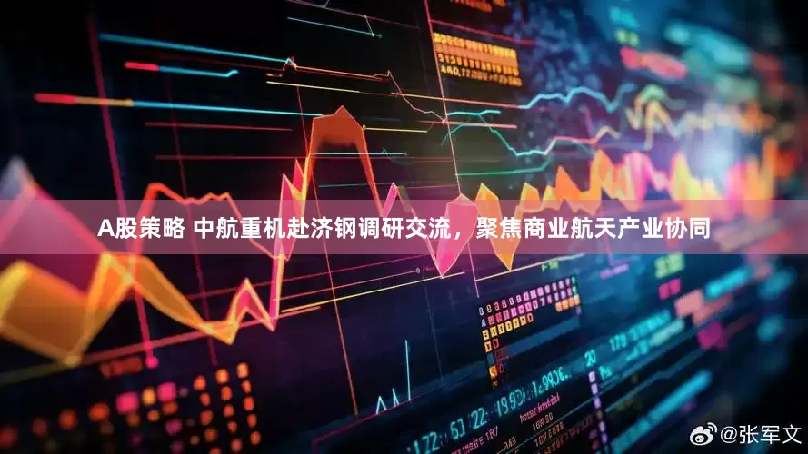 A股策略 中航重机赴济钢调研交流，聚焦商业航天产业协同