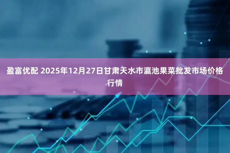 盈富优配 2025年12月27日甘肃天水市瀛池果菜批发市场价格行情
