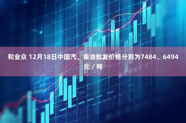 和业众 12月18日中国汽、柴油批发价格分别为7484、6494元／吨