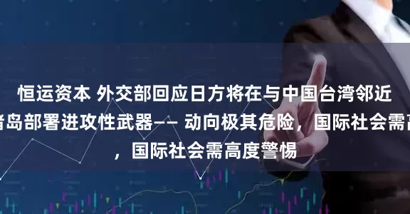 恒运资本 外交部回应日方将在与中国台湾邻近的西南诸岛部署进攻性武器—— 动向极其危险，国际社会需高度警惕