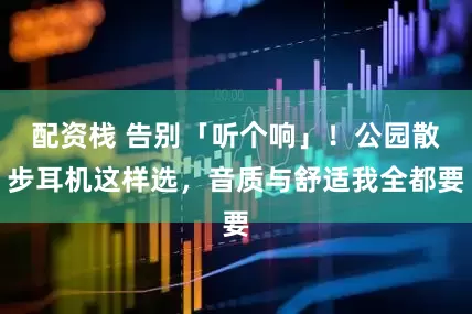 配资栈 告别「听个响」！公园散步耳机这样选，音质与舒适我全都要
