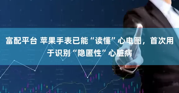 富配平台 苹果手表已能“读懂”心电图，首次用于识别“隐匿性”心脏病