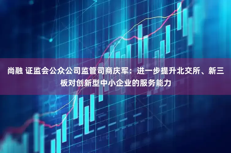 尚融 证监会公众公司监管司商庆军：进一步提升北交所、新三板对创新型中小企业的服务能力