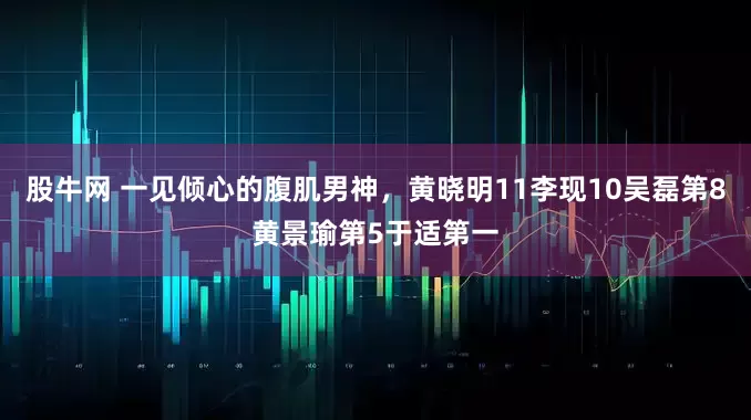 股牛网 一见倾心的腹肌男神，黄晓明11李现10吴磊第8黄景瑜第5于适第一